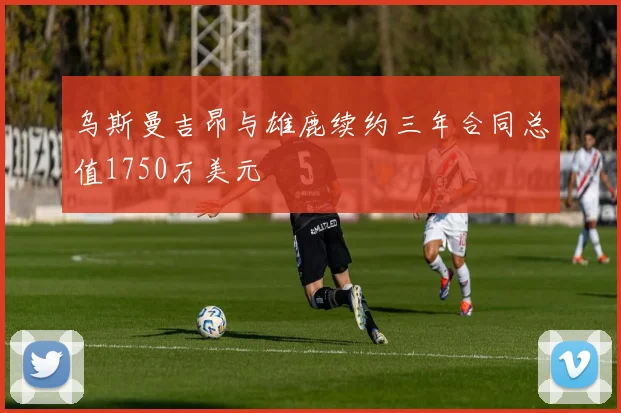 乌斯曼吉昂与雄鹿续约三年合同总值1750万美元