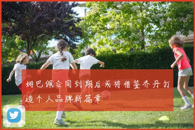 姆巴佩合同到期后或将借鉴乔丹打造个人品牌新篇章