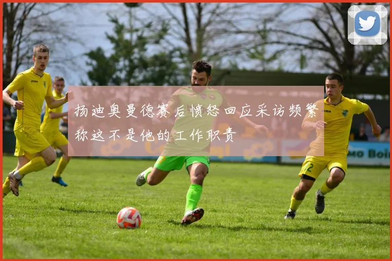 扬迪奥曼德赛后愤怒回应采访频繁称这不是他的工作职责