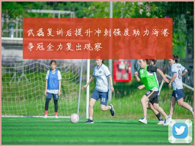 武磊复训后提升冲刺强度助力海港争冠全力复出观察